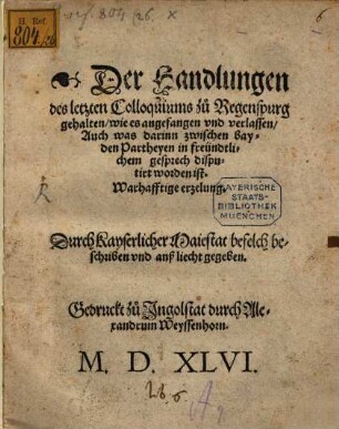 Der Handlungen des letzten Colloquiums zu Regenspurg gehalten, wie es angefangen vnd verlassen, Auch was darinn zwischen bayden Partheyen in freündtlichem gesprech disputirt worden ist. Warhafftige erzelung : Durch Kayserlicher Maiestat befelch beschriben vnd anß liecht gegeben
