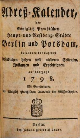 Adreß-Kalender der Königlich Preußischen Haupt- und Residenz-Städte Berlin und Potsdam, besonders der daselbst befindlichen hohen und niederen Collegien, Instanzien und Expeditionen : auf das Jahr .... 1798