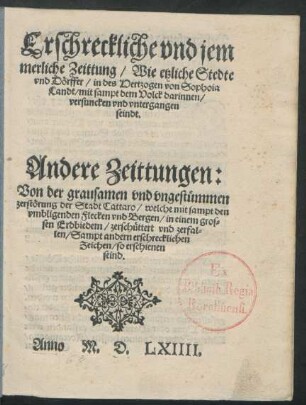 Erschreckliche vnd jem||merliche Zeittung/ Wie etzliche Stedte || vnd Dörffer/ in des Hertzogen von Sophoia || Landt/ mit sampt dem Volck darinnen/|| versuncken vnd vntergangen || seindt.|| Andere Zeittungen:|| Von der grausamen vnd vngestümmen || zerstörung der Stadt Cattaro/ welche mit sampt den || vmbligenden Flecken vnd Bergen/ in einem gros=||sen Erdbiedem/ zerschüttert vnd zerfal=||len/ Sampt andern erschrecklichen || Zeichen/ so erschienen || seind.||