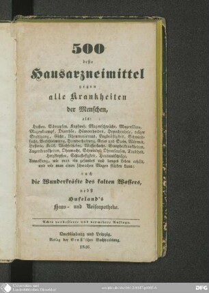 500 beste Hausarzneimittel gegen alle Krankheiten der Menschen : als Husten, Schnupfen, Kopfweh, Magenschwäche, Magensäure, Magenkrampf, Diarrhöe, Hämorrhoiden, Hypochondrie, träger Stuhlgang, Gicht, Rheumatismus, Engbrüstigkeit, Schwindsucht, Verschleimung, Harnverhaltung, Gries u. Stein, Würmer, Hysterie, Kolik, Wechselfieber, Wassersucht, Scorphelkrankheiten, Augenkrankheiten, Ohnmacht, Schwindel, Ohrensausen, Taubheit, Herzklopfen, Schlaflosigkeit, Hautausschläge, Anweisung, wie man ein gesundes und langes Leben erhält, und wie man einen schwachen Magen stärken kann; auch die Wunderkräfte des kalten Wassers, nebst Hufeland's Haus- und Reiseapotheke