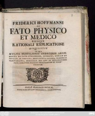 Friderici Hofmanni De Fato Physico Et Medico Eiusqve Rationali Explicatione : Disquisitio In Qua Multa Subtilioris Indaginis Argumenta De Fato Stoicorum, Spinozæ, Medico Et Physico, De Fortuna, Provindentia Divina, Harmonia Præstabilita, Miraculis Nec Non De Declinatione Fati Curatius Paullo Tractantur Et Excutiuntur