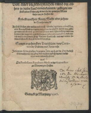 Von einer vngewöhnlichen/ vnnd biß an=||hero in diesen Landen vnbekannten/ gifftigen/ an=||steckenden Schwacheit/ welche der gemeyne Mann || dieser ort in Hessen/ die || Kribelkranckheit/ Krimpffsucht/ oder ziehen=||de Seuche nennet/|| ... Sampt angehenckten Tractätlein/ von Cura-||tion der Pestilentz/ vnd Roten ruhr.|| ... gestellet/|| Durch || Die Professores Facultatis Medicae der Universitet || zu Marpurg in Hessen.||