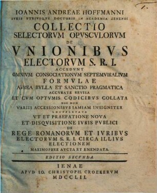 Ioannis Andrae Hoffmanni ... Collectio selectorvm opvscvlvm de vnionibvs electorvm S.R.I. : accedunt omnium consociationum septemviralium formulae avrae bulla et sanctio pragmatica accurate revisa et cum optimis codicibus collata ...