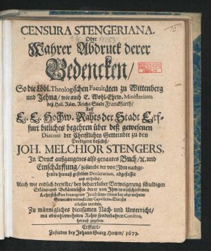 Censura Stengeriana. Oder Wahrer Abdruck derer Bedencken/ So die Löbl. Theologischen Facultäten zu Wittenberg und Jehna/ wie auch E. Wohl-Ehrw. Ministerium deß Heil. Röm. Reichs Stadt Franckfurth/ Auff E.E. Hochw. Rahts der Stadt Erffurt bitliches begehren über deß gewesenen Diaconi der Christlichen Gemeindte zu den Predigern daselbst/ Joh. Melchior Stengers, In Druck außgangenes also genantes Buch/ [et]c. und Einschärffung/ zusambt der von Ihm nachgehends herauß gestelten Declaration, abgefasset und ertheilet : Auch wie endlich derselbe/ bey beharrlicher Verweigerung schuldigen Erkänt- und Bekäntnüsses derer von Ihm in verschiedenen Lehrstücken begangener Irrthüme/ seines ... Capellans-Diensts erlassen worden ; Zu männigliches diensamen Nach- und Unterricht ... herauß gegeben