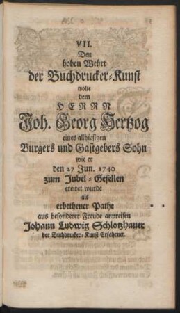 VII. Den hohen Wehrt der Buchdrucker-Kunst wolte dem Herrn Joh. Georg Hetzog eines allhiesigen Burgers und Gastgebers Sohn wie er den 27. Jun. 1740 zum Jubel-Gesellen creiret wurde ...
