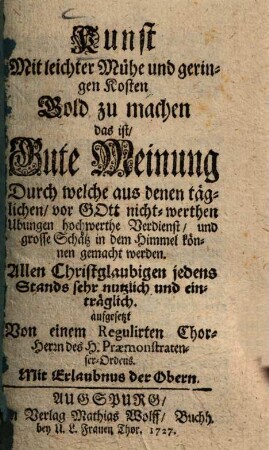 Kunst Mit leichter Mühe und geringen Kosten Gold zu machen : das ist, Gute Meinung Durch welche aus denen täglichen, vor Gott nicht-werthen Ubungen hochwerthe Verdienst, und grosse Schätz in dem Himmel können gemacht werden. allen Christglaubigen jedens Stands sehr nutzlich und einträglich