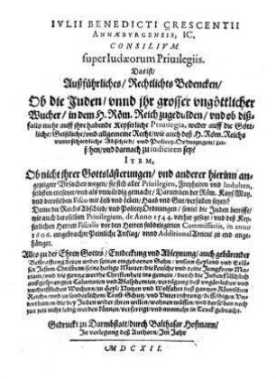 Iulii Benedicti Crescentii Annaeburgensis, I.C. Consilium super Judaeorum Privilegiis. Das ist, Außführliches, Rechtliches Bedencken, Ob die Juden unnd ihr großer ungöttlicher Wucher, in dem H. Röm. Reich zugedulden, und ob dißfalls mehr auff ihre habende Keyserliche Privilegia, weder auff die Göttliche, Geistliche, und allgemeine Recht, wie auch deß H. Röm. Reichs unterschiedliche Abschied, und PoliceyOrdnungen, zusehen, und darnach zu iudiciren sey? : Item, Ob nicht ihrer Gotteslästerungen, und anderer hierinn angezeigter Ursachen wegen, sie sich aller Privilegien ... selbsten entsetzet, und als unwürdig gemacht, Darumben der Röm. Keys. May. und deroselben Fisco mit Leib und Leben, Haab und Gut, verfallen seyen? Deme die Reichs Abschied, und Policey Ordnungen, soviel die Juden betrifft, wie auch deroselben Privilegium, de Anno 1544 vorhergesetzt, und deß Keyserlichen Herren Fiscalis vor den Herren subdelegirten Commissariis, in anno 1606. eingebrachte Peinliche Anklag, unnd Additional Articul zu end angehänget. Alles zu der Ehren Gottes, Entdeckung und Ableynung, auch gebürender Bestraffung deren ... Calumnien und Blasphemien ... verfertigt, und nunmehr in Truck gebracht