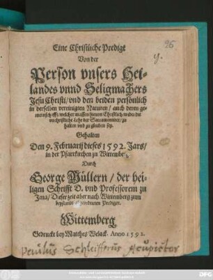 Eine Christliche Predigt || Von der || Person vnsers Hei=||landes vnnd Seligmachers || Jesu Christi/ vnd den beiden persönlich || in derselben vereinigten Naturen ... || Gehalten || Den 9. Februarij dieses 1592. Jars/|| in der Pfarrkirchen zu Wittemberg.|| Durch || George Müllern/ der hei=||ligen Schrifft D. vnd Professorem zu || Jena/ Dieser zeit aber nach Wittemberg ... || abgeordneten Prediger.||