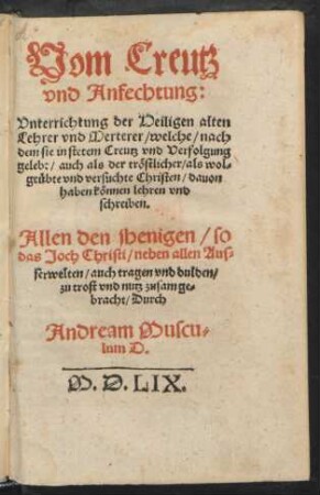 Vom Creutz || vnd Anfechtung:|| Vnterrichtung der Heiligen alten || Lehrer vnd Merterer/ welche/ nach||dem sie in stetem Creutz vnd Verfolgung || gelebt/ auch als der tröstlicher/ als wol=||geübte vnd versuchte Christen/ dauon || haben können lehren vnd || schreiben.|| ... zusamge=||bracht/ Durch || Andream Muscu=||lum D.||
