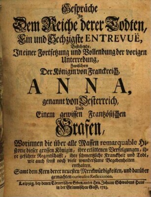 Gespräche In Dem Reiche derer Todten, Ein und Sechzigste Entrevuë, Bestehende, In einer Fortsetzung und Vollendung der vorigen Unterredung, Zwischen Der Königin von Franckreich, Anna, genannt von Oesterreich, Und einem gewissen Frantzösischen Grafen : Worinnen die über alle Massen Remarquable Historie dieser grossen Königin, ihre erlittenen Verfolgungen, ihre geführte Regentschafft, ihre schmertzliche Kranckheit und Todt, wie auch sonst noch viele wundersame Begebenheiten enthalten. Samt dem Kern derer neuesten Merckwürdigkeiten, und darüber gemachten curieusen Reflexionen