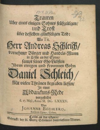 Trauren Uber eines einigen Sohnes frühzeitigen/ und Trost über desselben glückseligen  Als Tit. Herr Andreas Schleich/ vornehmer Bürger und Handels-Mann in Cölln an der Spree/ sampt seiner Ehe-Liebsten Ihren einigen und frommen Sohn Daniel Schleich ... begraben liessen