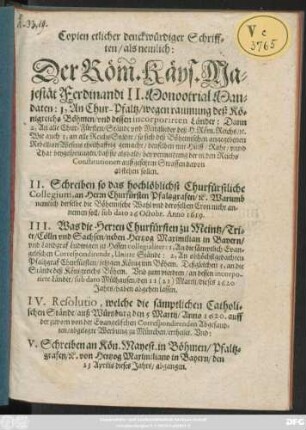 Copien etlicher denckwürdiger Schrifften : als nemlich: Der Röm. Käys. Majestät Ferdinandi II. MonootrialMandaten: 1, An Chur-Pfaltz/ wegen raumung deß Königreichs Böhmen/ und dessen incorporirten Länder: Dann 2, An alle Chur-Fürsten/ Stände und Mitglieder deß H. Röm. Reichs