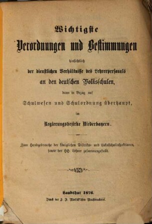 Wichtigste Verordnungen und Bestimmungen hinsichtlich der dienstlichen Verhältnisse des Lehrerpersonals an den deutschen Volksschulen, dann in Bezug auf Schulwesen und Schulordnung überhaupt, im Regierungsbezirke Niederbayern : zum Handgebrauche der königlichen Distrikts- und Lokalschulinspektionen, sowie der HH. Lehrer zusammengestellt