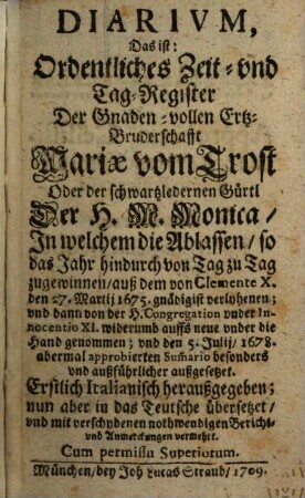 Diarivm, Das ist: Ordentliches Zeit- und Tags-Register Der Gnaden-vollen Ertz-Bruderschafft Mariae vom Trost Oder Der schwartzledernen Gürtl Der H.M. Monica : In welchem die Ablassen, so das Jahr hindurch von Tag zu Tag zugewinnen, auß dem von Clemente X. den 27. Martij 1675. gnädigist verlyhenen; und dann von der H. Congregation under Innocentio XI. widerumb auffs neue under die Hand genommen; und den 5. Julij, 1678. abermal approbierten Sum[m]ario besonders und außführlicher außgesetzet. Erstlich Italianisch heraußgegeben; nun aber in das Teutsche übersetzet, und mit verschydenen nothwendigen Bericht- und Anmerckungen vermehrt