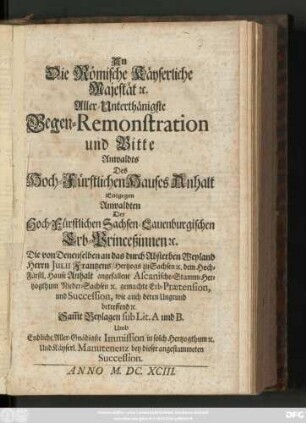An die Römische Käyserliche Majestät [et]c. Aller-Unterthänigste Gegen-Remonstration und Bitte Anwaldts des Hoch-Fürstlichen Hauses Anhalt Entgegen Anwaldten der Hoch-Fürstlichen Sachen-Lauenburgischen Erb-Princeßinnen [et]c. Die ... durch Absterben ... Julii Frantzens, Hertzogs zu Sachsen [et]c. dem Hoch-Fürstl. Hause Anhalt angefallene Ascanische-Stamm-Herzogthum Nieder-Sachsen [et]c. gemachte Erb-Praetension, ... betreffend ...