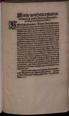 Moritz/ von Gottes gnaden/ Landgrave zu Hessen/ Grave zu Catzenelnbogen ... : Vester Lieber Getrewer/ Wiewol Uns nicht zweifelt/ du werdest vorigen unsern verschiedenen Erinnerungen zu gehorsamer folge/ dich mit deinen schüldigen Lehnpferden ... also gefast halten/ damit du Uns jederzeit auf unser Erfordern zuziehen und unser Land und Leut ... erretten helffen könnest ... Als haben Wir diese nachmalige Erinnerung zu thun nicht unterlassen können ... ; Datum in Unser Stadt unnd Vestung Cassel/ den 1. Tag Aprilis/ Anno 1621