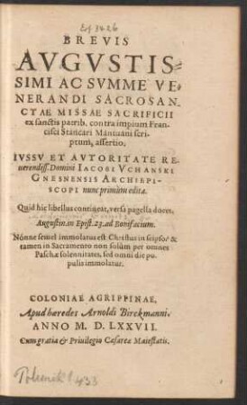 BREVIS || AVGVSTIS=||SIMI AC SVMME VE=||NERANDI SACROSAN-||CTAE MISSAE SACRIFICII || ex sanctis patrib. contra impium Fran-||cisci Stancari Mantuani scri-||ptum, assertio.|| IVSSV ET AVTORITATE ... || Domini IACOBI VCHANSKI || GNESNENSIS ARCHIEPI-||SCOPI nunc primùm edita.|| ... ||