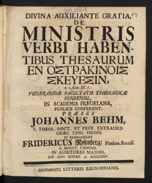 Divina Auxiliante Gratia, De Ministris Verbi Habentibus Thesaurum En Ostrakinois Skeuesin, e 2. Cor. IV. 7. Venerandæ Facultatis Theologicæ Consensu, In Academia Pregelana, Publice Conferent, Præses Johannes Behm, S. Theol. Doct. Et Prof. Extraord. Græc. Ling. Ordin. Et Respondens Fridericus Rosenberg, Plasken. Boruss. S. Minist. Candid. In Auditorio Maiori, Die XXVI. Octobr. A. MDCCXXIV.