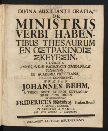 Divina Auxiliante Gratia, De Ministris Verbi Habentibus Thesaurum En Ostrakinois Skeuesin, e 2. Cor. IV. 7. Venerandæ Facultatis Theologicæ Consensu, In Academia Pregelana, Publice Conferent, Præses Johannes Behm, S. Theol. Doct. Et Prof. Extraord. Græc. Ling. Ordin. Et Respondens Fridericus Rosenberg, Plasken. Boruss. S. Minist. Candid. In Auditorio Maiori, Die XXVI. Octobr. A. MDCCXXIV.
