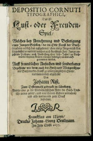 Depositio Cornuti Typographici, Das ist: Lust- oder Freuden-Spiel : Welches bey Annehmung und Bestetigung eines Jungen Gesellen/ der die Edle Kunst der Buchdruckerey redlich hat außgelernet/ ohne einige Aergernüsse kan fürgestellet/ vermittels/ welches auch künfftiger Zeit/ Junge angehende Personen/ nach Verfliessung ihrer Lehr-Jahre/ zu Buchdrucker-Gesellen können ernennet/ bestetiget/ an- und auffgenommen werden ; Zum Erstenmahl gedruckt in Lüneburg. Anjetzo aber zu der Niedersächsischen Rede die Hoch-Teutsche anbey gesetzt; und mit schönen Liedern vermehret/ und also wiederumb zum Druck befördert
