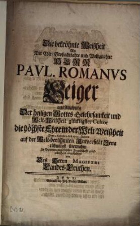 Die bekröhnte Weißheit Als Der Edle, Großachtbahre und Wohlgelahrte Herr Pavl. Romanvs [Paul Romanus] Geiger aus Augspurg Der heiligen Gottes Gelehrsamkeit und Welt-Weißheit glückligster Cultor die höchste Ehre in der Welt-Weißheit Dem 5. Octobris des 1702. Jahres auf der Welt-berühmten Universität Jena rühmligst übernahm