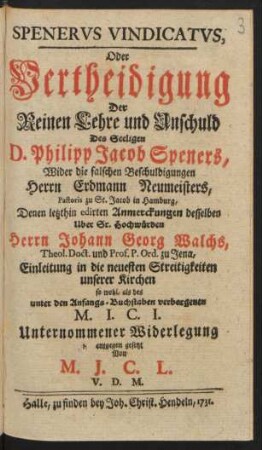Spenerus Vindicatus, Oder Vertheidigung Der Reinen Lehre und Unschuld Des Seeligen D. Philipp Jacob Speners, Wider die falschen Beschuldigungen Herrn Erdmann Neumeisters, Pastoris zu St. Jacob in Hamburg, Denen letzthin edirten Anmerckungen desselben Uber Sr. Hochwürden Herrn Johann Georg Walchs, Theol. Doct. und Prof. P. Ord. zu Jena, Einleitung in die neuesten Streitigkeiten unserer Kirchen so wohl, als des unter den Anfangs-Buchstaben verborgenen M. I. C. I. Unternommener Widerlegung entgegen gesetzt Von M. J. C. L. V. D. M.