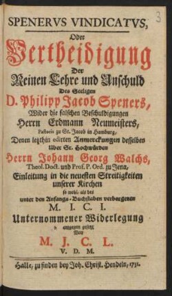 Spenerus Vindicatus, Oder Vertheidigung Der Reinen Lehre und Unschuld Des Seeligen D. Philipp Jacob Speners, Wider die falschen Beschuldigungen Herrn Erdmann Neumeisters, Pastoris zu St. Jacob in Hamburg, Denen letzthin edirten Anmerckungen desselben Uber Sr. Hochwürden Herrn Johann Georg Walchs, Theol. Doct. und Prof. P. Ord. zu Jena, Einleitung in die neuesten Streitigkeiten unserer Kirchen so wohl, als des unter den Anfangs-Buchstaben verborgenen M. I. C. I. Unternommener Widerlegung entgegen gesetzt Von M. J. C. L. V. D. M.