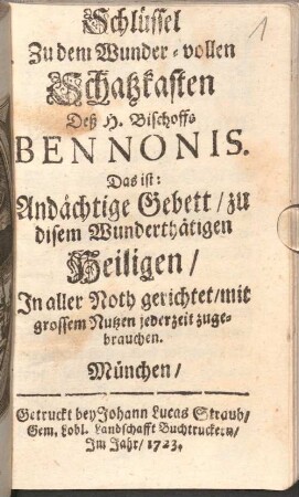 Schlüssel Zu dem Wunder-vollen Schatzkasten Deß H. Bischoffs Bennonis : das ist: Andächtige Gebett, zu disem Wunderthätigen Heiligen, In aller Noth gerichtet, mit grossem Nutzen jederzeit zugebrauchen