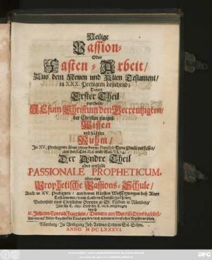Heilige Passion- oder Fasten-Arbeit/ Aus dem Neuen und Alten Testament/ in XXX. Predigten bestehend : Deren Erster Theil vorstellt/ Jesum Christum den Gecreutzigten/ der Christen einiges Wissen und höchsten Ruhm/ ... Der Andre Theil aber enthält Passionale Propheticum, oder eine Prophetische Passions-Schule/ ...