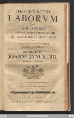 Designatio Laborvm Qvos Professores Academiae Regiae Fridericianae Imminente Semestri Hiemali Ad Stvdiosae Ivventvtis Institvtione Impendere Constitvervnt. Pro-Rectore Joanne Jvnckero, Medicinae Professore. : P.P.D. XXVI. Septembr. MDCCLV.