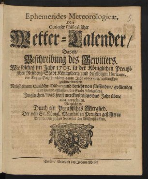 Ephemerides Meteorologicæ, Oder Curiœser Phisicalischer Wetter-Calender/ Das ist/ Beschreibung des Gewitters. Wie solches im Jahr 1703. in der Königlichen Preußischen Residentz-Stadt Königsberg/ ... von Tag zu Tag/ durch das gantze Jahr observiret/ und auffgezeichnet worden : Nebst einem Curiösen Discurs und bericht von fliessenden/ qvillenden und Grund-Wassern der Stadt Königsberg ; Imgleichen/ was sonst merckwürdiges das Jahr über/ alda vorgefallen