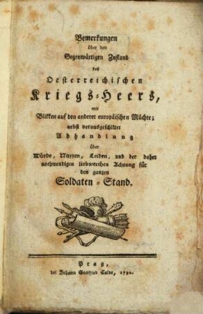 Bemerkungen über den Gegenwärtigen Zustand des Oesterreichischen Kriegs-Heers : mit Blikken auf den anderer europäischen Mächte; nebst vorausgeschikter Abhandlung über Würde, Nuzzen, Leiden, und der daher nothwendigen liebwerthen Achtung für den ganzen Soldaten-Stand