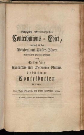 Herzoglich-Mecklenburgisches Contributions-Edict, wornach in den Adelichen und Closter-Gütern, Rostockschen Districts-Oertern, auch Städtischen Cämmerey- und Oeconomie-Gütern, die disjährige Contribution zu erlegen : Vom Dato Schwerin, den 10ten November, 1764.