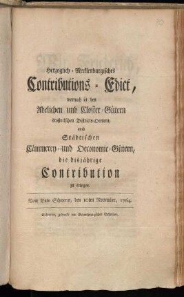 Herzoglich-Mecklenburgisches Contributions-Edict, wornach in den Adelichen und Closter-Gütern, Rostockschen Districts-Oertern, auch Städtischen Cämmerey- und Oeconomie-Gütern, die disjährige Contribution zu erlegen : Vom Dato Schwerin, den 10ten November, 1764.