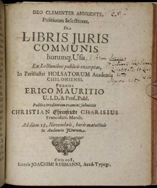 Deo Clementer Annuente, Positiones Selectiores, De Libris Iuris Communis horumq[ue] Usu Ex Lectionibus publicis excerptas, In Perillustri Holsatorum Academia Chiloniensi. Praeside Erico Mauritio U.I.D. & Prof. Publ. Publico eruditorum examini submittit Christian Ehrenfriedt Charisius Francofurt. March. Ad diem 18. Novembris, horis matutinis In Auditorio ICtorum
