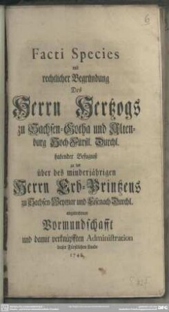 Facti Species mit rechtlicher Begründung Des Herrn Hertzogs zu Sachsen-Gotha und Altenburg Hoch-Fürstl. Durchl. habender Befugniß zu der über des minderjährigen Herrn Erb-Printzens zu Sachsen-Weymar und Eisenach Durchl. angetretenen Vormundschafft und damit verknüpfften Administration dieser Fürstlichen Lande 1748.