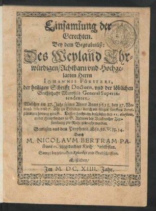 Einsamlung der Gerechten : Bey dem Begrabnüß: Des ... Johannis Försteri, der heiligen Schrifft Doctorn, und der löblichen Graffschafft Mansfeld General Superintendenten Welcher ... Anno 1613. den 17. Novemb. ... zu Eißleben/ durch ein seliges sanfftes Todeßstündlein hinweg gerafft. Dessen Leichnam doselbsten den 21. eiusdem ... zur Ruhe gebracht worden