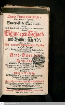 Conrad Daniel Kleinknechts, Ulm. Pastor. Leipheim. Zuverläßige Nachricht/ Von der, durch das Blut des erwürgten Lammes theur-erkauften Schwarzen Schaaf- und Läm[m]erherde/ Oder von den Neu-bekehrten Malabarischen Christen in Ost-Indien auf der Königl. Dänischen Küsten Coromandel [et]c. in einem aufrichtigen Send-Schreiben und dessen Fortsezung an einen Christlichen Politicum : Darinnen von Anfang dieses Missions-Wercks und dessen Wachsthum bis auf unsere Zeiten, hinlängliche Nachricht ertheilet wird: Welches als ein Kurzer Auszug der sämtlichen in Halle bisher gedruckten Ost-Indischen Berichten seyn mag. Deme noch beygefügt: Nachrichten von den Englis. Colonisten Georgiens zu Eben-Ezer in America; wie auch dem Bekehrungs-Werck unter den Juden, Muhammedanern, Türcken und andern Völckern [et]c.