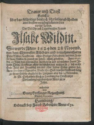 Trauer und Trost Getichte über das früzeitige dennoch sehr seelige abscheiden aus diesem vergänglichen in das ewige Leben. Der ... Frauen Ilsabe Wildin : Sie wurde Anno 1624 den 28 Novemb. von dem ... Herrn Peter Wilden ... und ... Anna Wildin ... ehlich gebohren. Anno 1640. den 22 Junij dem ... Herrn Johann Tiesen ... verehlichet ... Anno 1650 den 18 November. Wurde ihre Seele von hier ... abgeholet/ ihr Leichnam aber den 24 November. in St. Catharinen-Kirch zu Hamburg ... begraben ihres Alters im 26 Jahre