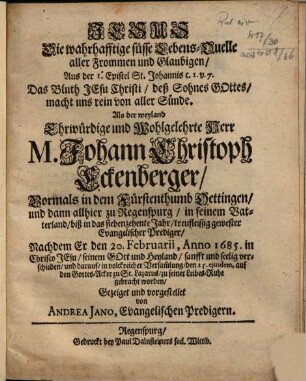 Jesus Die wahrhafftige süsse Lebens-Quelle aller Frommen und Glaubigen : ... Als der weyland ... M. Johann Christoph Eckenberger, Vormals in dem Fürstenthumb Oettingen, und dann allhier zu Regenspurg ... gewester Evangelischer Prediger, Nachdem Er ... verschieden ...