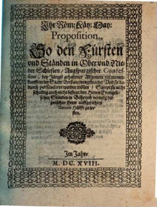 Ihr Röm: Käy: May: Proposition, So den Fürsten und Ständen in Ober und Nieder Schlesien, Augspurgischer Confession, bey Jüngst gehaltener Allgemein zusammenkunfft in der Stadt Breslaw, vorgebracht, Und sie dadurch persuadiret werden wöllen, Sampt sie nicht schuldig auch nicht befugt, den Herren Evangelischen Ständen in Böheimb vermög der zwischen ihnen auffgerichten Union Hülffe zu leisten