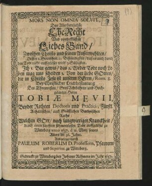 Mors Non Omnia Solvit, Das Allerherrlichste EheRecht Und vortrefflichste Liebes Band/ Zwischen Christo und seinen Außerwehlten/ Dessen 1. Gewißheit 2. Beständigkeit/ daß es auch durch den Todt nicht auffgelöset wird! 3. Süßigkeit ... Rom. 8. : Bey Christlicher Leichbestattung Des ... Herrn Tobiae Mevii, Beyder Rechten Doctoris und Practici, Fürstl. Anhaltischen/ auch Gräfflichen Barbyischen Raths: Welchen Gott/ nach langwieriger Kranckheit/ durch einen sanfften schmertzlosen Todt auffgelöset zu Witteberg anno 1637. d. 12. Maij/ seines Alters im 36. Jahre. Ausgeleget