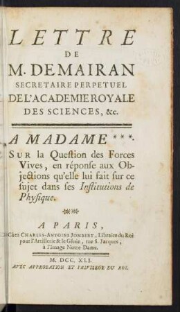 Lettre De M. De Mairan, Secrétaire perpétuel De L' Academie Royale Des Sciences, &c. à Madame *** [La Marquise Du Châtelet] sur la question des forces vives, en réponse aux objections qu' elle lui fait sur ce sujet dans ses Institutions de Physique