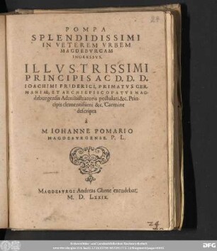 POMPA || SPLENDIDISSIMI || IN VETEREM VRBEM || MAGDEBVRGAM || INGRESSVS.|| ILLVSTRISSIMI || PRINCIPIS AC D.D.D.|| IOACHIMI FRIDERICI, PRIMATVS GER-||MANIAE, ET ARCHIEPISCOPATVS MAG-||deburgensis Administratoris postulati &c. Prin-||cipis clementissimi &c. Carmine || descripta || à || M. IOHANNE POMARIO || MEGDEBVRGENSE. P.L.||