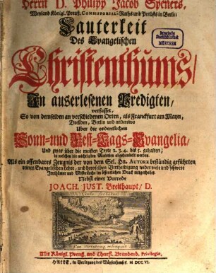 Herrn D. Philipp Jacob Speners, Weyland Königl. Preuß. Consistorial-Raths und Probsts in Berlin Lauterkeit Des Evangelischen Christenthums : In auserlesenen Predigten, verfasset, So von demselben an verschiedenen Orten, als Franckfurt am Mayn, Dreßden, Berlin und anderswo Uber die ordentlichen Sonn- und Fest-Tags-Evanglia ... gehalten, in welchen die wichtigsten Materien abgehandelt werden ..., [1]