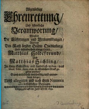 Abgenöthige Ehrenrettung Und öffentliche Verantwortung Wieder Die Lästerungen und Verleumbdungen Wormit Den Rath beyder Städte Quedlinburg Und insonderheit einige Coss., Matthias Holdefreund Und Matthias Sichling In ihren Schrifften und sonderlich in dem was Mens. Febr. Anno 1698. in öffentlichen Druck gegeben worden Gantz unleidlich unschuldig und unverdient beleget : Nebst allegirten und nach ihren Numeris infra befindlichen Beylagen