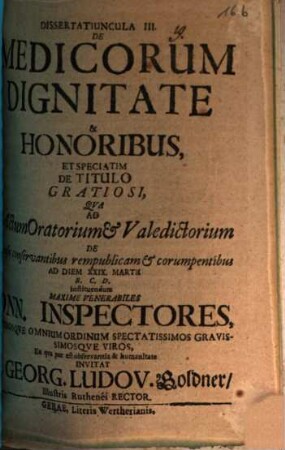 Dissertatiuncula III. de medicorum dignitate & honoribus, et speciatim de titulo gratiosi : qua ad actum oratorium et valedictorium de causis conservantibus rempublicam et corrumpentibus ... maxime venerabiles Dnn. inspectores ... invitat M. Georg. Ludov. Goldner