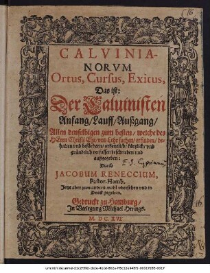 Calvinianorum Ortus, Cursus, Exitus, Das ist: Der Calvinisten Anfang/ Lauff/ Außgang : Allen denselbigen zum besten/ welche des Herrn Christi Ehr/ und Lehr suchen/ erfinden/ behalten und befördern/ ordentlich/ kürtzlich/ und gründtlich verfasset/ beschrieben und außgegeben