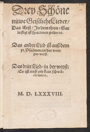 Drey Schœne || nüwe Geistliche Lieder/|| Das Erst/ Jn dem thon: Gar || lustig ist spacieren gahn/ [et]c.|| Das ander Lied ist auß dem || 51. Psalmen/ in der vori=||gen weyß.|| Das dritt Lied/ in der weyß:|| Es ist auff erd kein schwæ=||rer leid/ [et]c.||