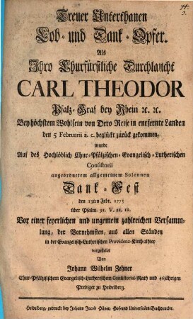 Treuer Unterthanen Lob- und Dank-Opfer. Als Ihro Churfürstliche Durchlaucht Carl Theodor Pfalz-Graf bey Rhein ... von Dero Reise in entfernte Landen den 5 Februarii ... zurück gekommen, wurde Auf des ... Chur-Pfälzischen-Evangelisch-Lutherischen Consistorii angeordnetem Solennen Dank-Fest den 13ten Febr. 1775 über Psalm 91. V. 11. 12. ... vorgestellet